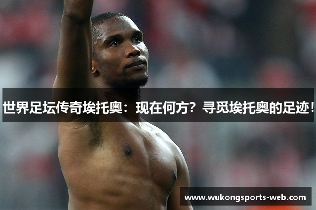 世界足坛传奇埃托奥：现在何方？寻觅埃托奥的足迹！