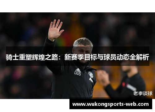 骑士重塑辉煌之路：新赛季目标与球员动态全解析