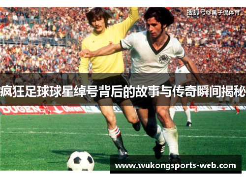 疯狂足球球星绰号背后的故事与传奇瞬间揭秘
