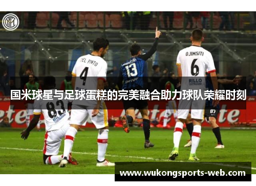 国米球星与足球蛋糕的完美融合助力球队荣耀时刻