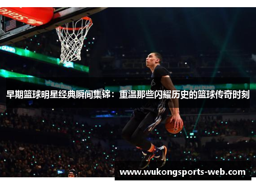 早期篮球明星经典瞬间集锦：重温那些闪耀历史的篮球传奇时刻
